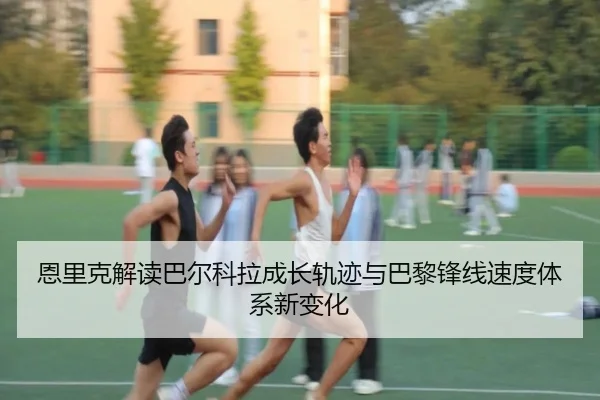 恩里克解读巴尔科拉成长轨迹与巴黎锋线速度体系新变化