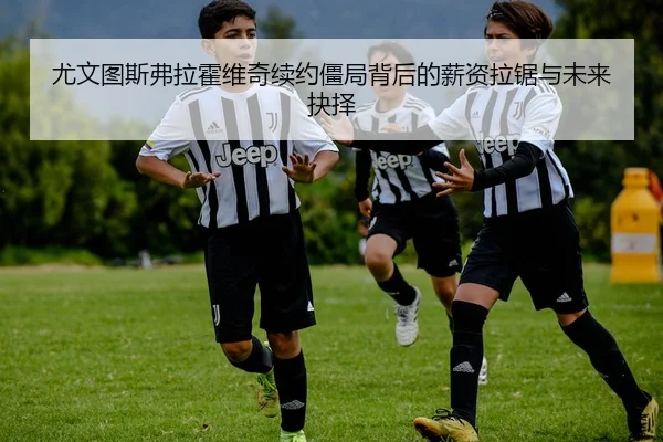 尤文图斯弗拉霍维奇续约僵局背后的薪资拉锯与未来抉择