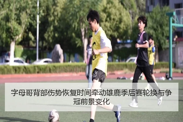字母哥背部伤势恢复时间牵动雄鹿季后赛轮换与争冠前景变化