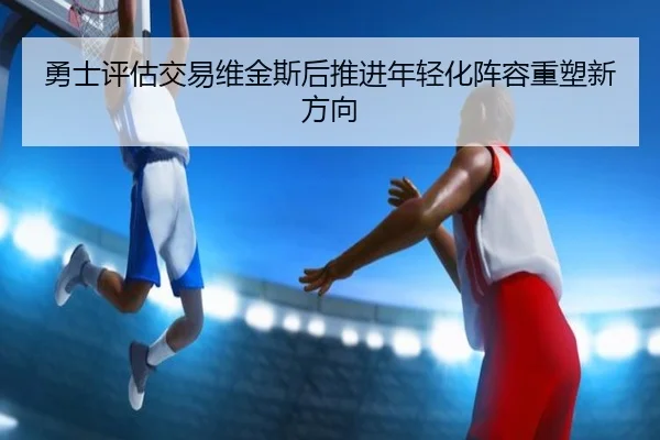 勇士评估交易维金斯后推进年轻化阵容重塑新方向