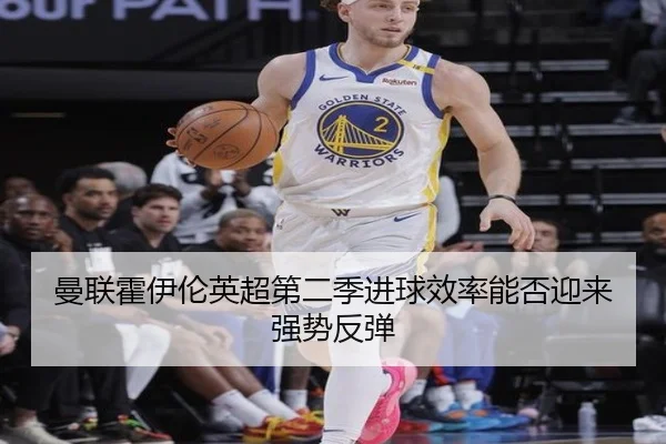 曼联霍伊伦英超第二季进球效率能否迎来强势反弹