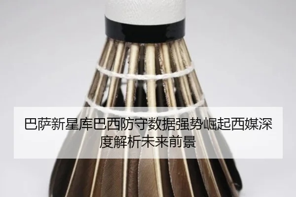 巴萨新星库巴西防守数据强势崛起西媒深度解析未来前景