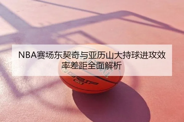 NBA赛场东契奇与亚历山大持球进攻效率差距全面解析