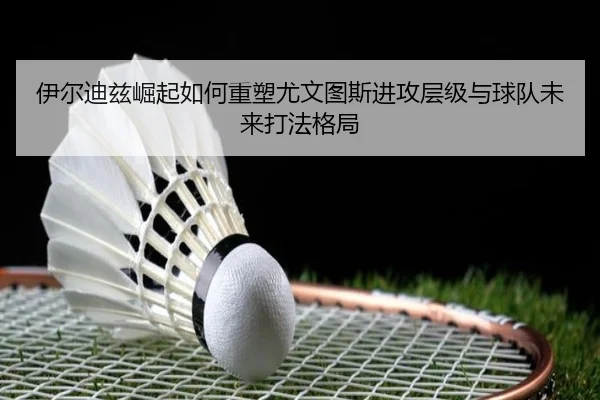 伊尔迪兹崛起如何重塑尤文图斯进攻层级与球队未来打法格局