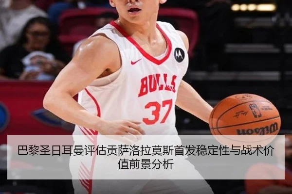 巴黎圣日耳曼评估贡萨洛拉莫斯首发稳定性与战术价值前景分析