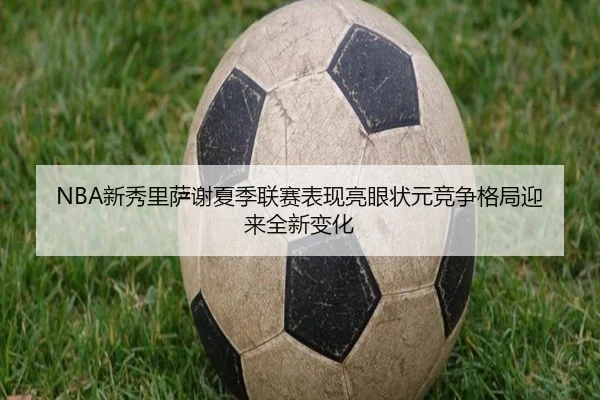 NBA新秀里萨谢夏季联赛表现亮眼状元竞争格局迎来全新变化