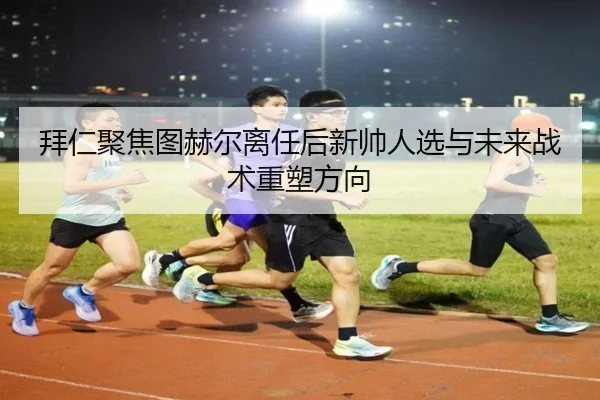 拜仁聚焦图赫尔离任后新帅人选与未来战术重塑方向