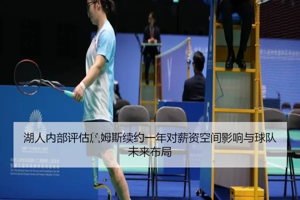 湖人内部评估詹姆斯续约一年对薪资空间影响与球队未来布局