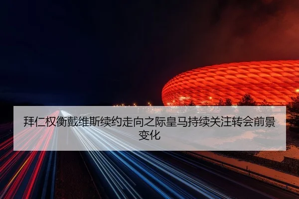 拜仁权衡戴维斯续约走向之际皇马持续关注转会前景变化