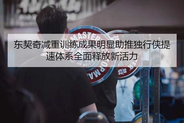 东契奇减重训练成果明显助推独行侠提速体系全面释放新活力