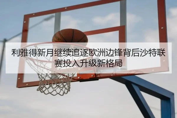 利雅得新月继续追逐欧洲边锋背后沙特联赛投入升级新格局